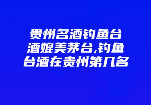 贵州名酒钓鱼台酒媲美茅台,钓鱼台酒在贵州第几名