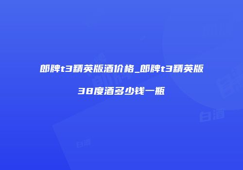 郎牌t3精英版酒价格_郎牌t3精英版38度酒多少钱一瓶
