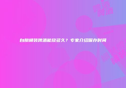 自酿桶装啤酒能放多久？专家介绍保存时间