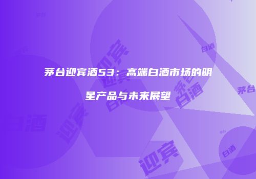 茅台迎宾酒53：高端白酒市场的明星产品与未来展望