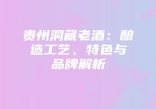 贵州洞藏老酒：酿造工艺、特色与品牌解析