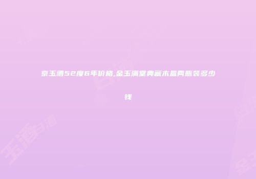 京玉酒52度6年价格,金玉满堂典藏木盒两瓶装多少钱
