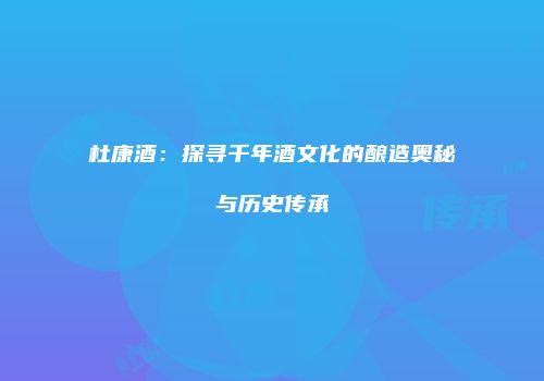 杜康酒：探寻千年酒文化的酿造奥秘与历史传承