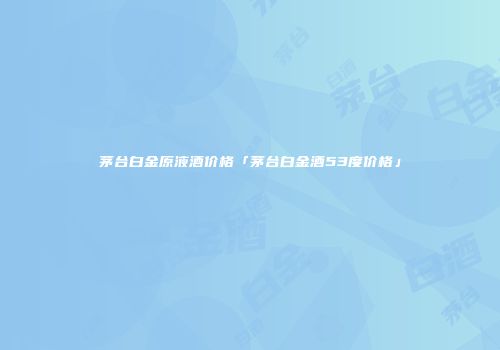 茅台白金原液酒价格「茅台白金酒53度价格」
