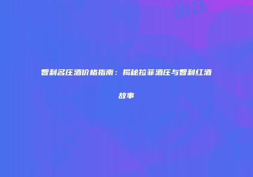 智利名庄酒价格指南：揭秘拉菲酒庄与智利红酒故事