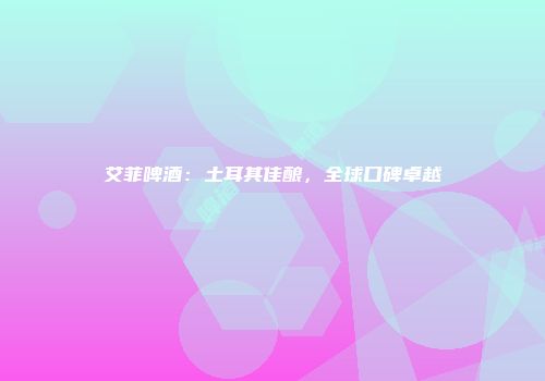 艾菲啤酒：土耳其佳酿，全球口碑卓越
