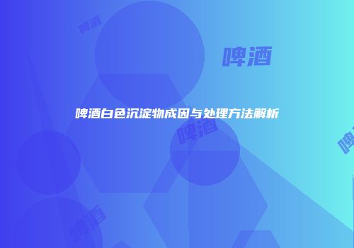 啤酒白色沉淀物成因与处理方法解析