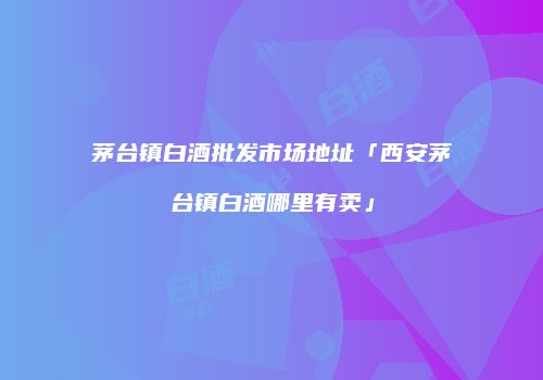 茅台镇白酒批发市场地址「西安茅台镇白酒哪里有卖」