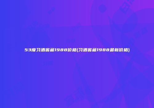 53度习酒窖藏1988价格(习酒窖藏1988最新价格)