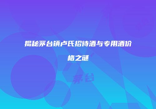 揭秘茅台镇卢氏招待酒与专用酒价格之谜