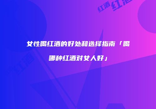 女性喝红酒的好处和选择指南「喝哪种红酒对女人好」