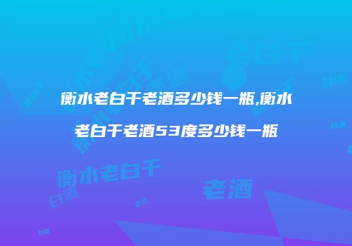 衡水老白干老酒多少钱一瓶,衡水老白干老酒53度多少钱一瓶