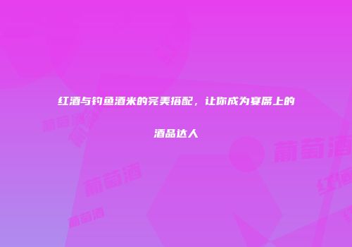 红酒与钓鱼酒米的完美搭配，让你成为宴席上的酒品达人