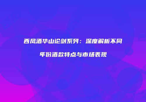 西凤酒华山论剑系列：深度解析不同年份酒款特点与市场表现