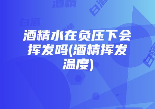 酒精水在负压下会挥发吗(酒精挥发温度)