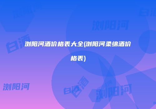 浏阳河酒价格表大全(浏阳河柔绵酒价格表)