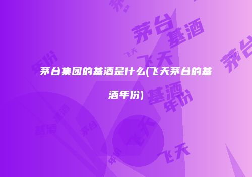茅台集团的基酒是什么(飞天茅台的基酒年份)