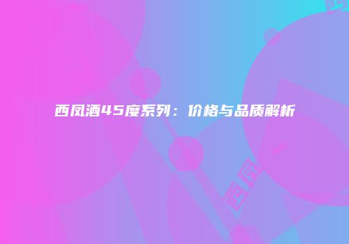 西凤酒45度系列：价格与品质解析