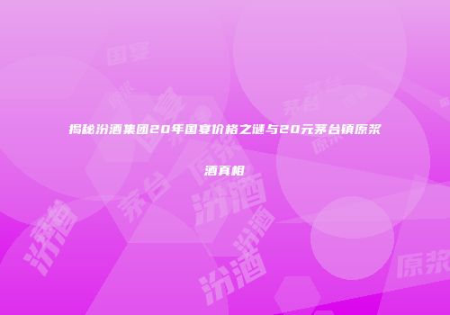 揭秘汾酒集团20年国宴价格之谜与20元茅台镇原浆酒真相