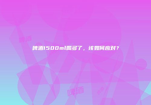 啤酒1500ml喝多了，该如何应对？