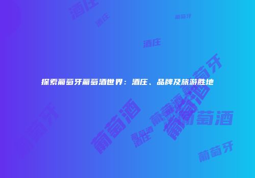 探索葡萄牙葡萄酒世界：酒庄、品牌及旅游胜地