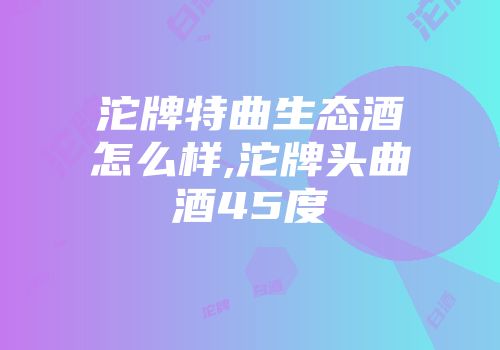 沱牌特曲生态酒怎么样,沱牌头曲酒45度