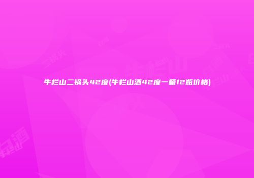 牛栏山二锅头42度(牛栏山酒42度一箱12瓶价格)