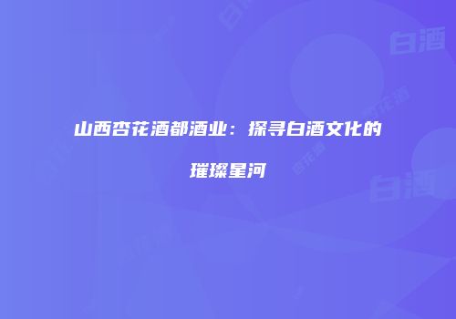 山西杏花酒都酒业：探寻白酒文化的璀璨星河
