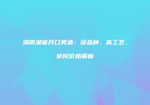 湖南湘窖开口笑酒：多品种、高工艺、亲民价格解析