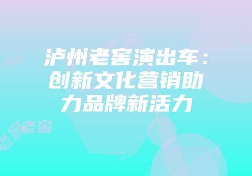 泸州老窖演出车：创新文化营销助力品牌新活力
