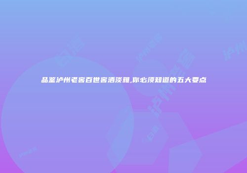 品鉴泸州老窖百世窖酒淡雅,你必须知道的五大要点