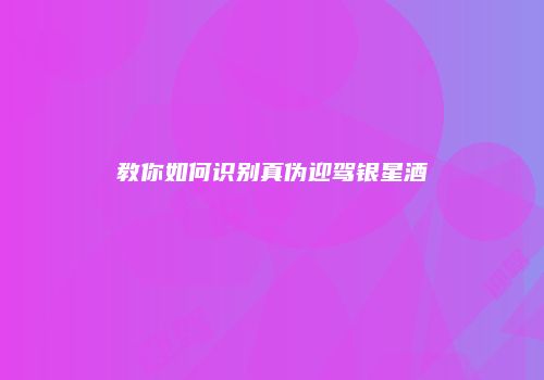 教你如何识别真伪迎驾银星酒