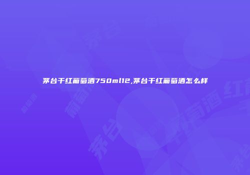 茅台干红葡萄酒750ml12,茅台干红葡萄酒怎么样