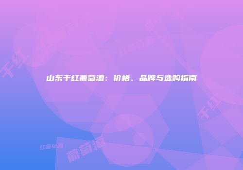 山东干红葡萄酒：价格、品牌与选购指南