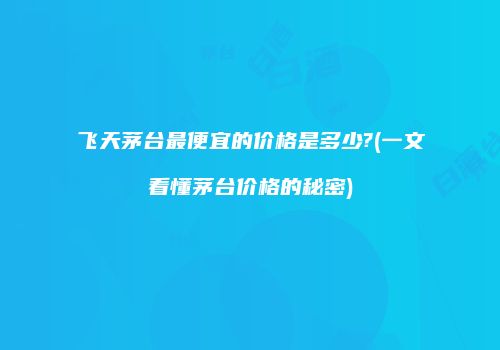 飞天茅台最便宜的价格是多少?(一文看懂茅台价格的秘密)