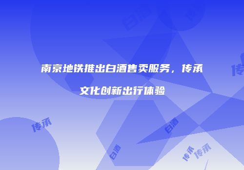 南京地铁推出白酒售卖服务，传承文化创新出行体验