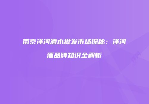南京洋河酒水批发市场探秘：洋河酒品牌知识全解析