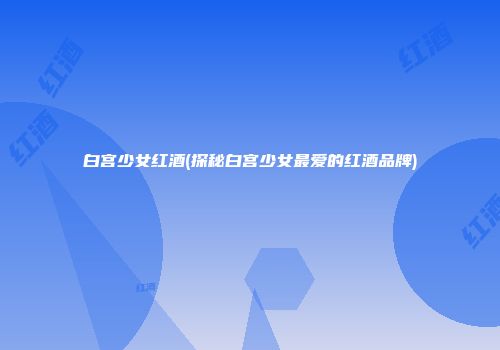 白宫少女红酒(探秘白宫少女最爱的红酒品牌)