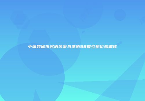 中国各省份名酒风采与津酒38度红瓶价格解读
