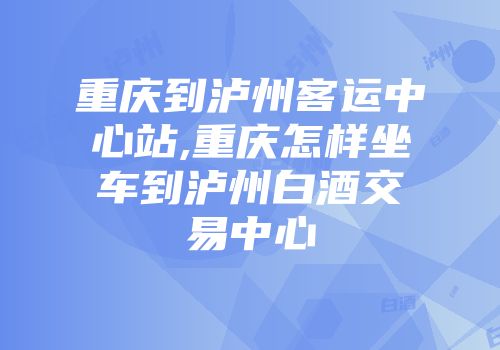 重庆到泸州客运中心站,重庆怎样坐车到泸州白酒交易中心