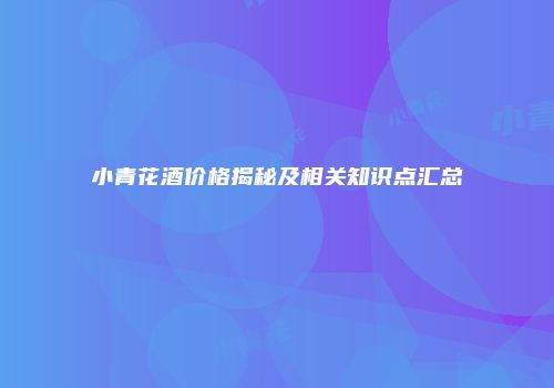 小青花酒价格揭秘及相关知识点汇总