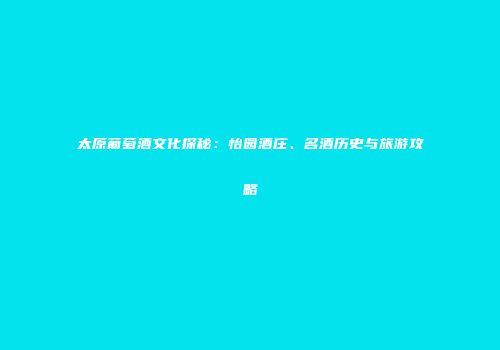 太原葡萄酒文化探秘：怡园酒庄、名酒历史与旅游攻略