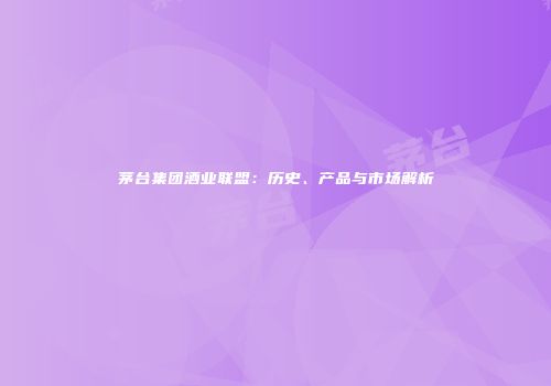 茅台集团酒业联盟：历史、产品与市场解析