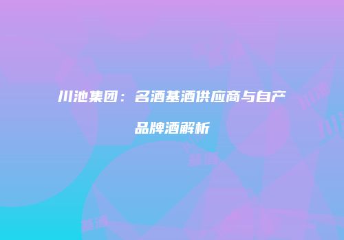 川池集团：名酒基酒供应商与自产品牌酒解析