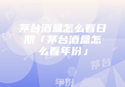 茅台酒盒怎么看日期「茅台酒盒怎么看年份」