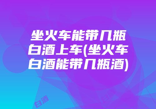 坐火车能带几瓶白酒上车(坐火车白酒能带几瓶酒)
