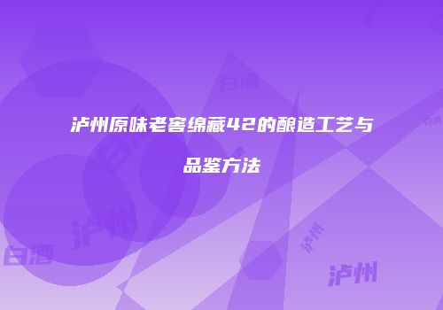 泸州原味老窖绵藏42的酿造工艺与品鉴方法