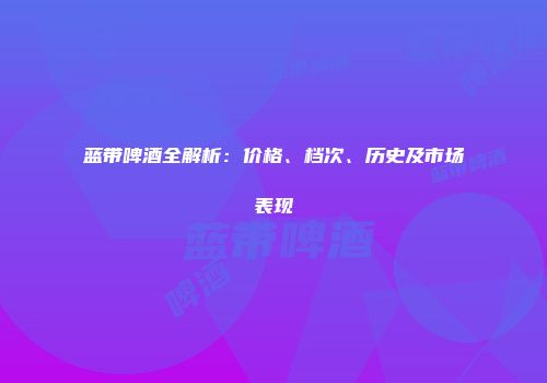 蓝带啤酒全解析：价格、档次、历史及市场表现