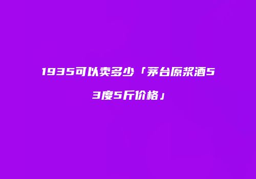 1935可以卖多少「茅台原浆酒53度5斤价格」