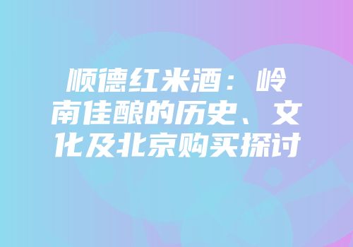 顺德红米酒：岭南佳酿的历史、文化及北京购买探讨